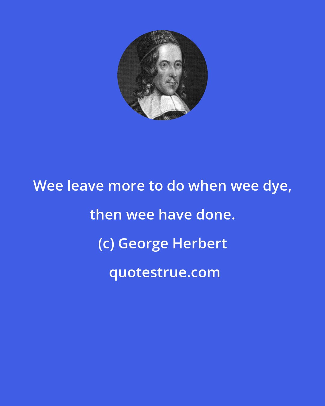 George Herbert: Wee leave more to do when wee dye, then wee have done.