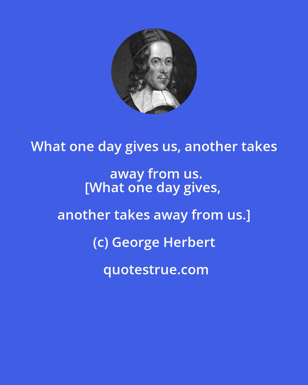 George Herbert: What one day gives us, another takes away from us.
[What one day gives, another takes away from us.]