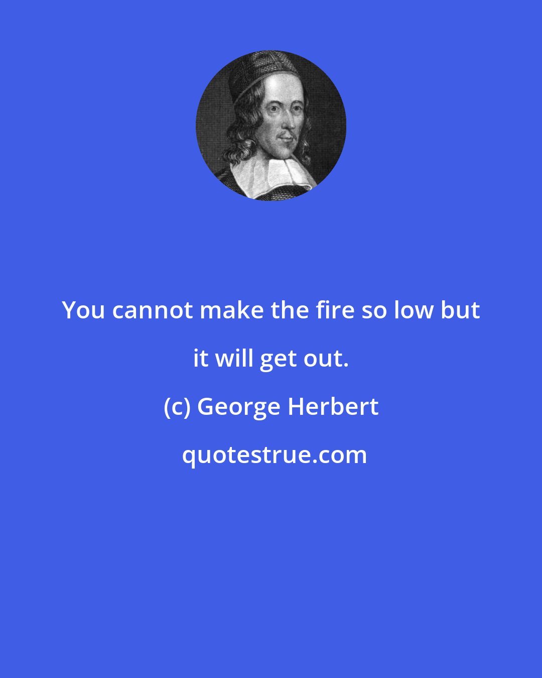 George Herbert: You cannot make the fire so low but it will get out.