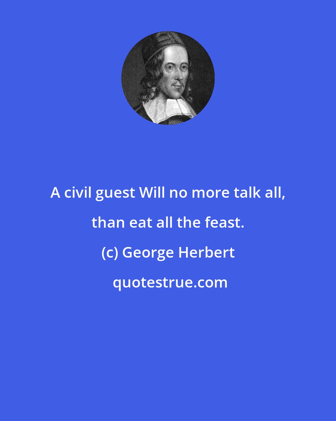 George Herbert: A civil guest Will no more talk all, than eat all the feast.