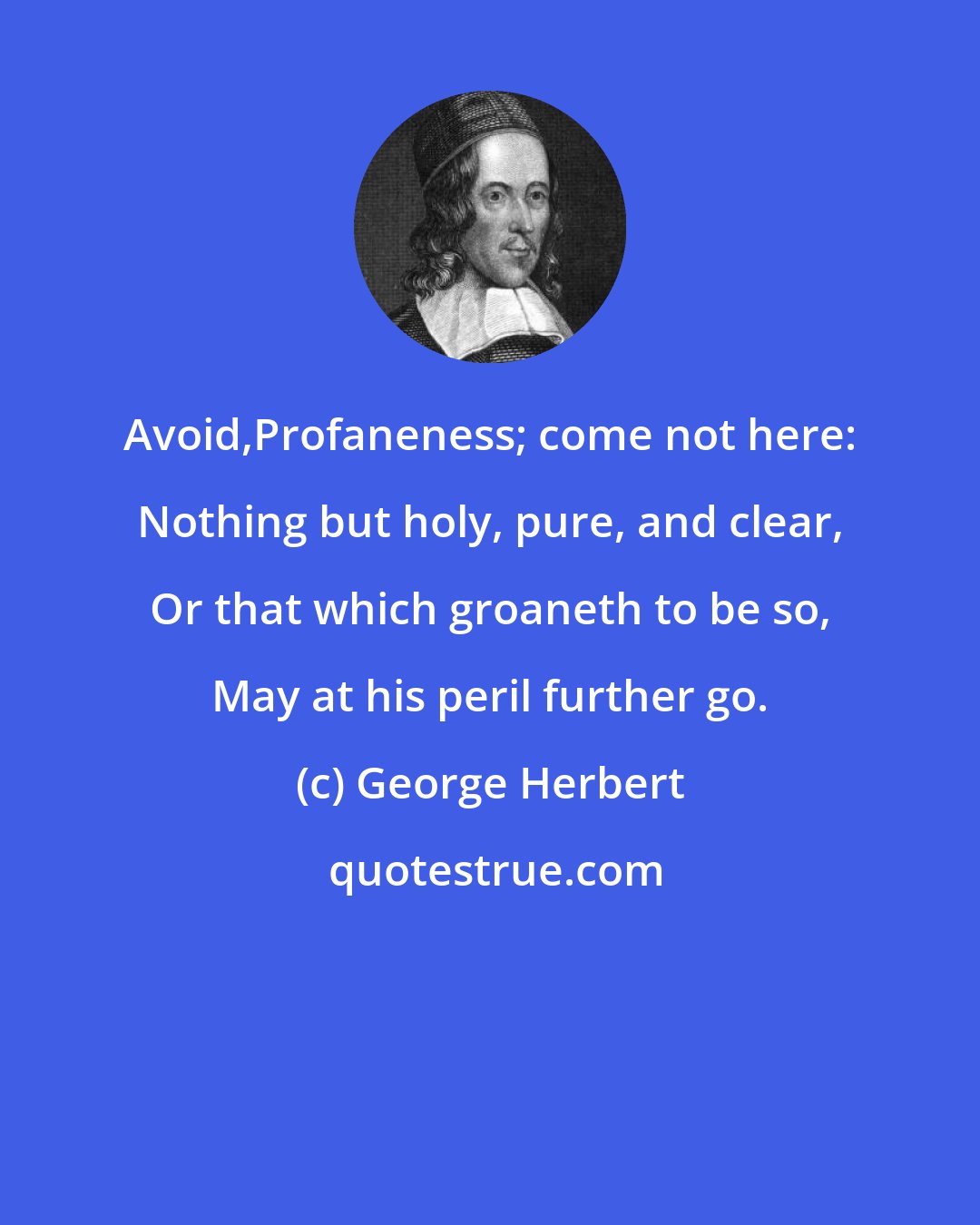 George Herbert: Avoid,Profaneness; come not here: Nothing but holy, pure, and clear, Or that which groaneth to be so, May at his peril further go.