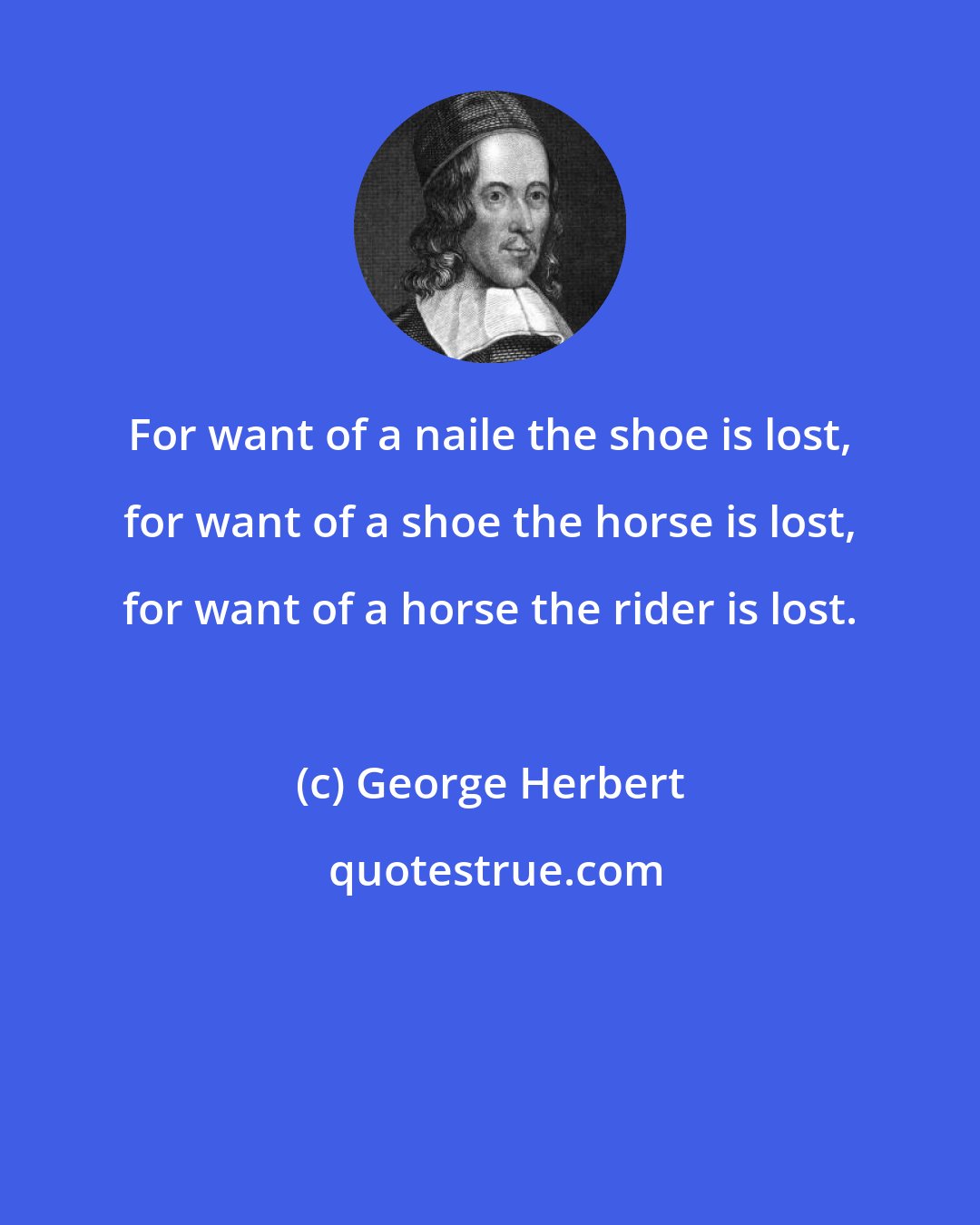 George Herbert: For want of a naile the shoe is lost, for want of a shoe the horse is lost, for want of a horse the rider is lost.