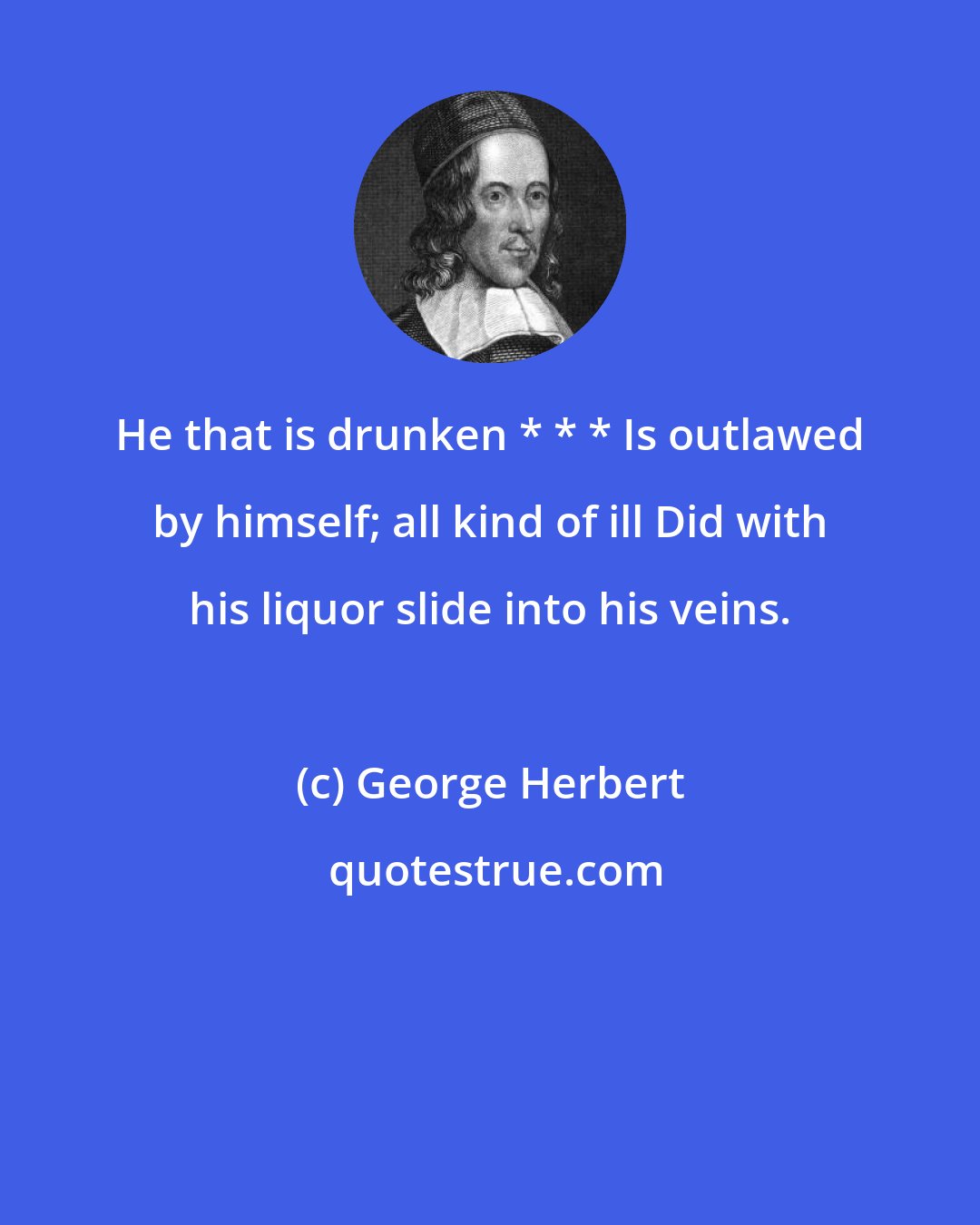 George Herbert: He that is drunken * * * Is outlawed by himself; all kind of ill Did with his liquor slide into his veins.