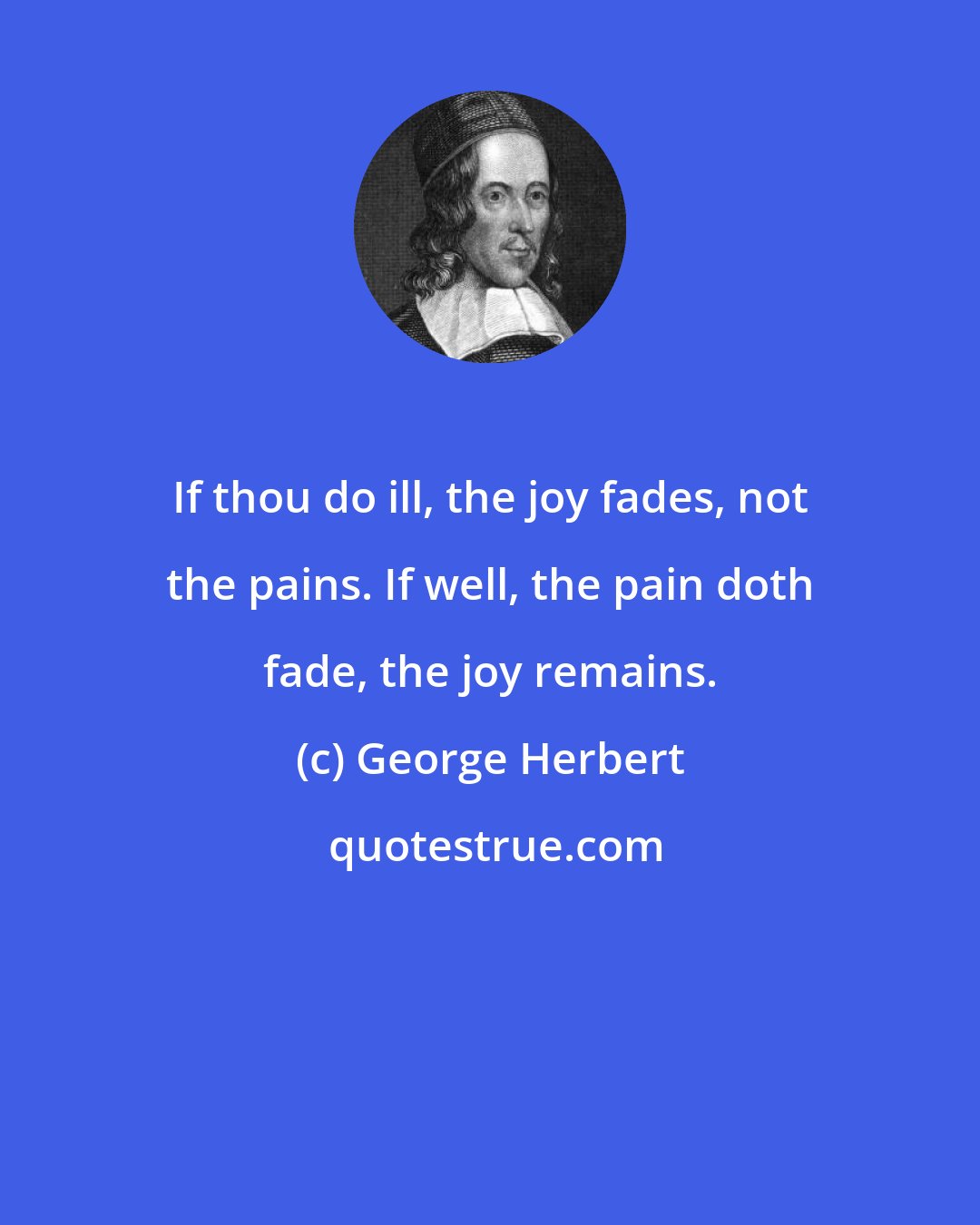 George Herbert: If thou do ill, the joy fades, not the pains. If well, the pain doth fade, the joy remains.