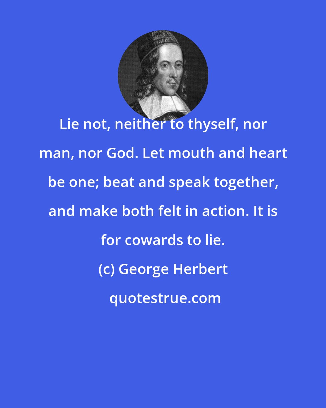 George Herbert: Lie not, neither to thyself, nor man, nor God. Let mouth and heart be one; beat and speak together, and make both felt in action. It is for cowards to lie.