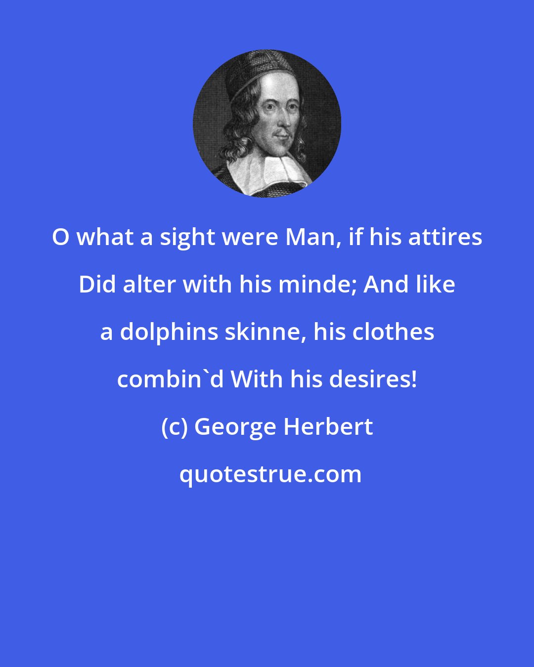 George Herbert: O what a sight were Man, if his attires Did alter with his minde; And like a dolphins skinne, his clothes combin'd With his desires!