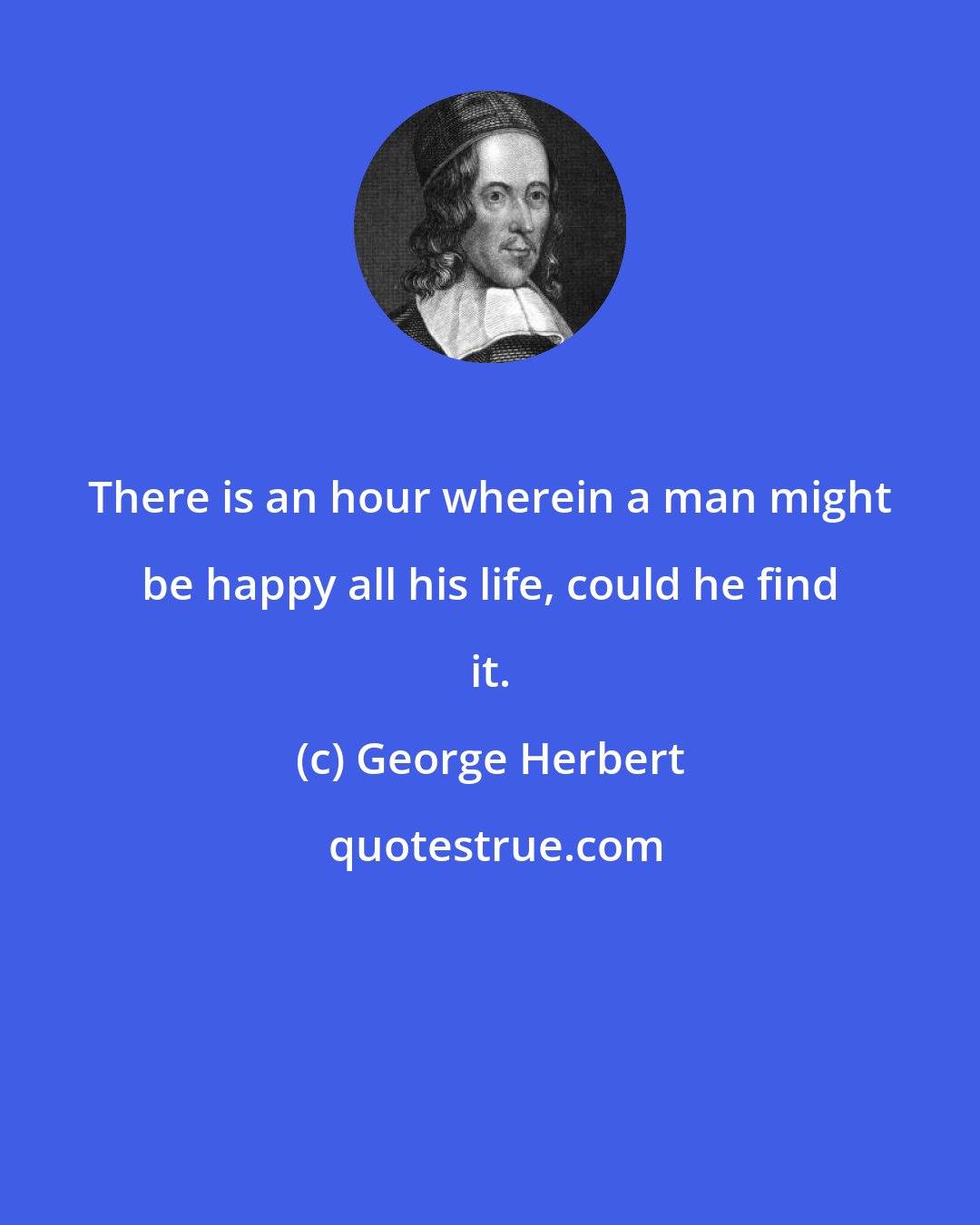 George Herbert: There is an hour wherein a man might be happy all his life, could he find it.