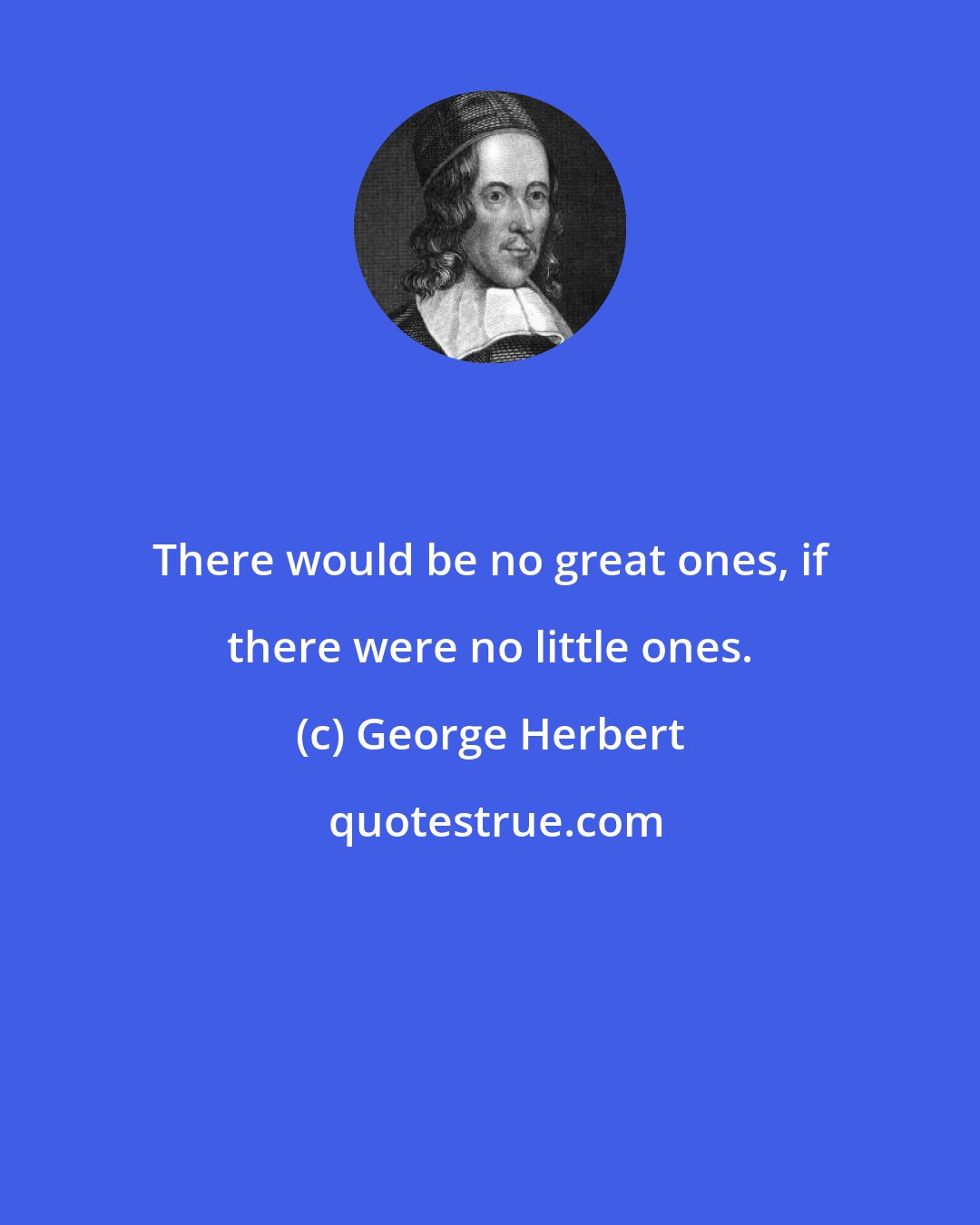 George Herbert: There would be no great ones, if there were no little ones.