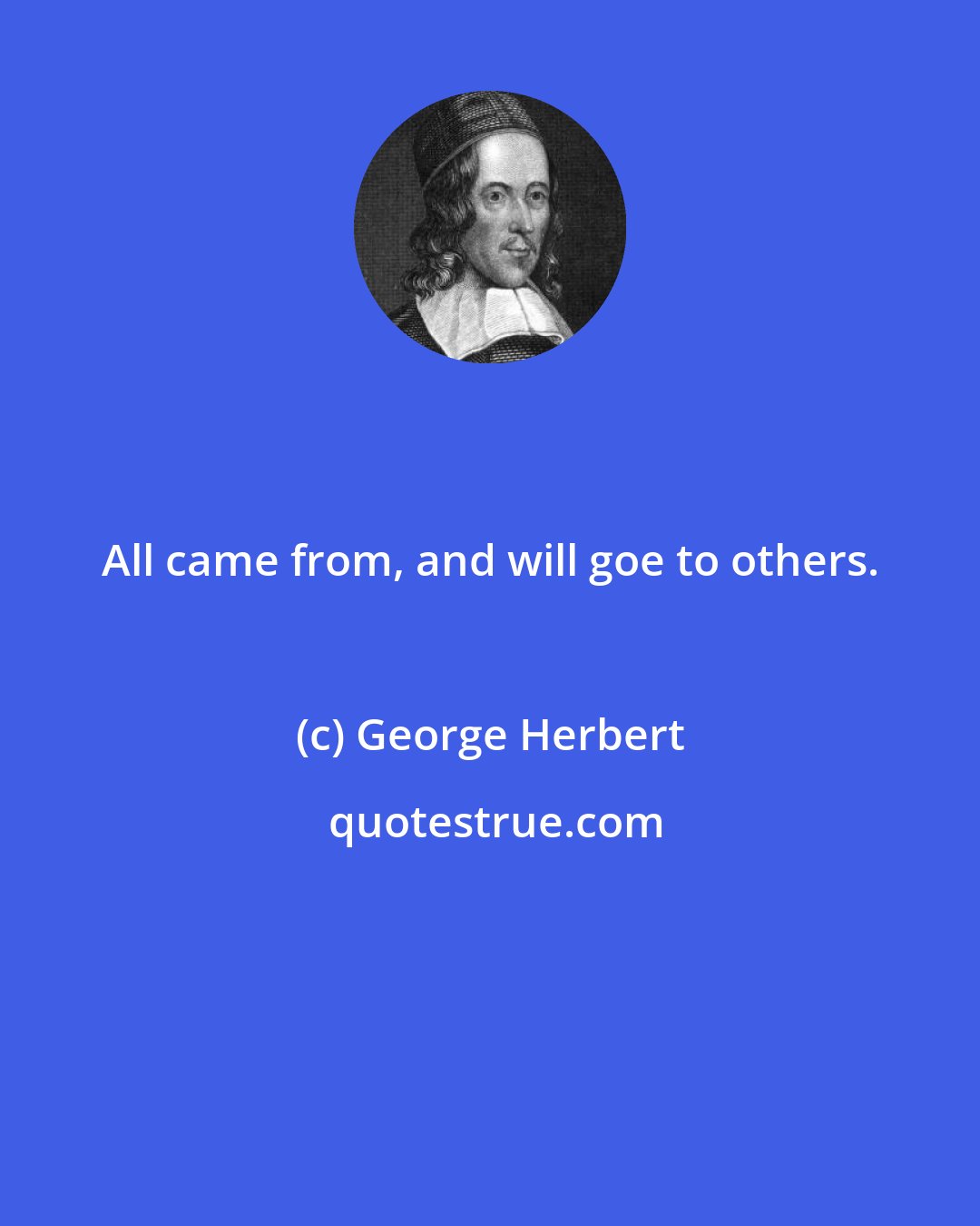 George Herbert: All came from, and will goe to others.