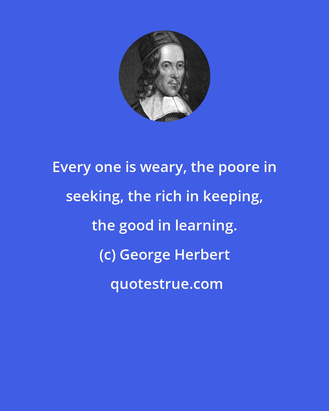 George Herbert: Every one is weary, the poore in seeking, the rich in keeping, the good in learning.