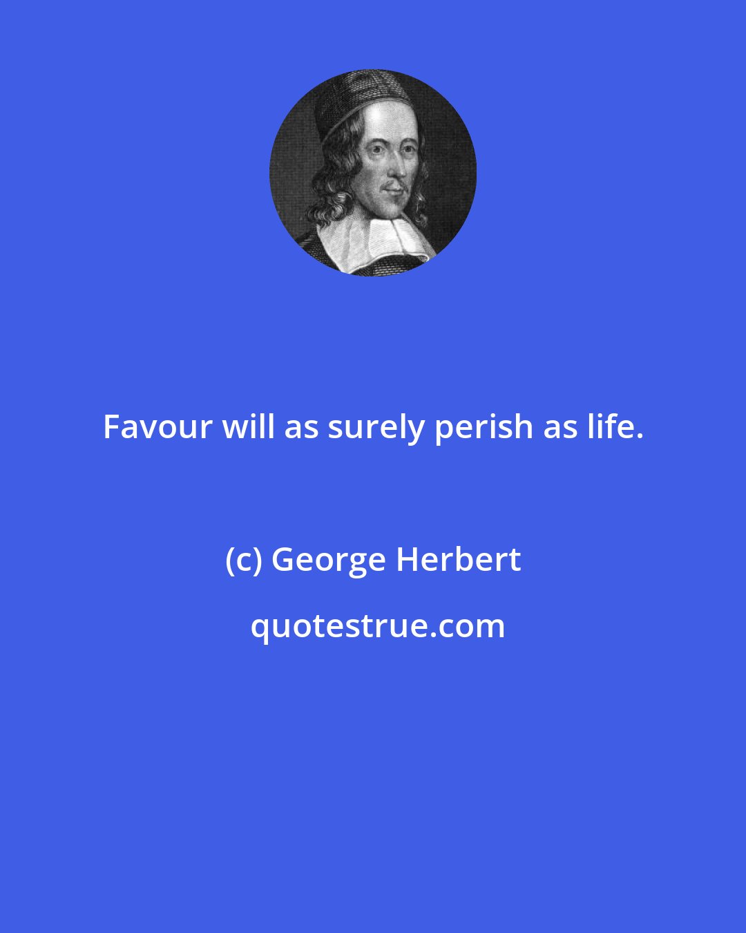 George Herbert: Favour will as surely perish as life.