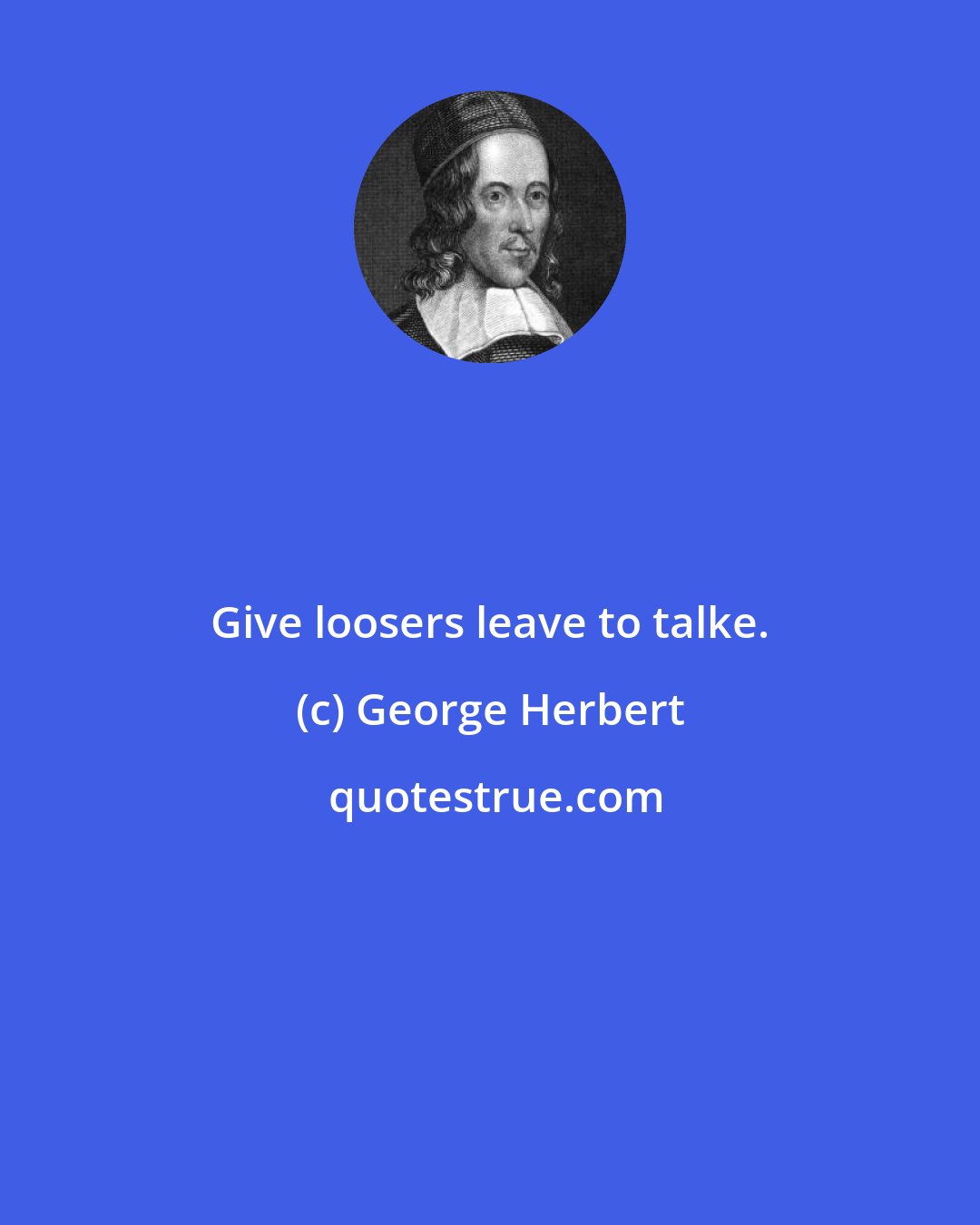 George Herbert: Give loosers leave to talke.