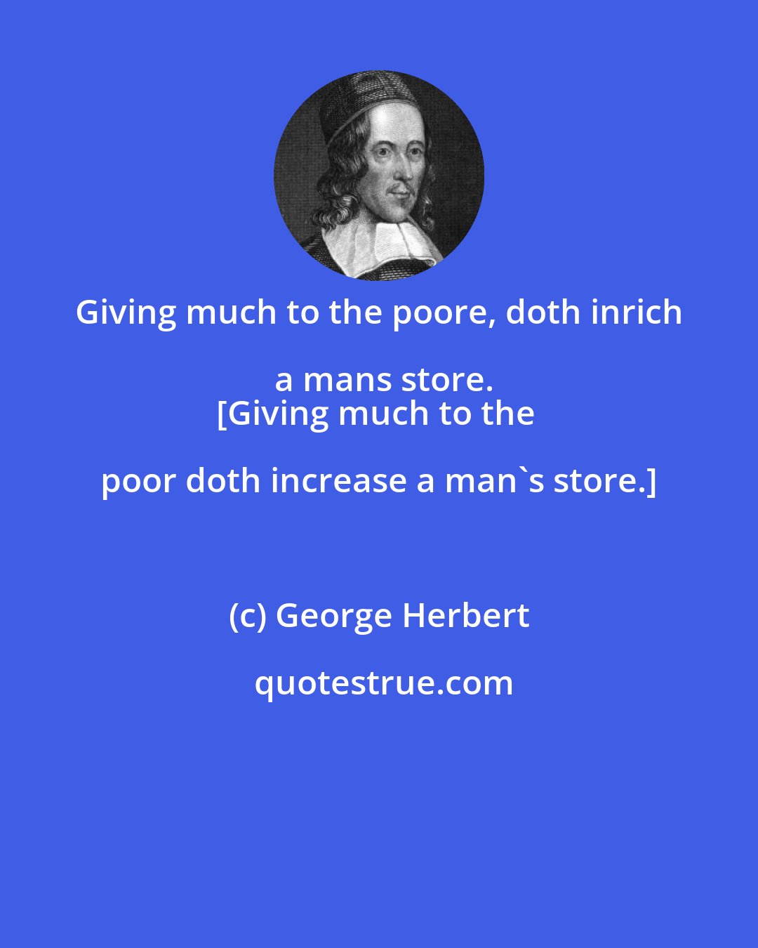 George Herbert: Giving much to the poore, doth inrich a mans store.
[Giving much to the poor doth increase a man's store.]