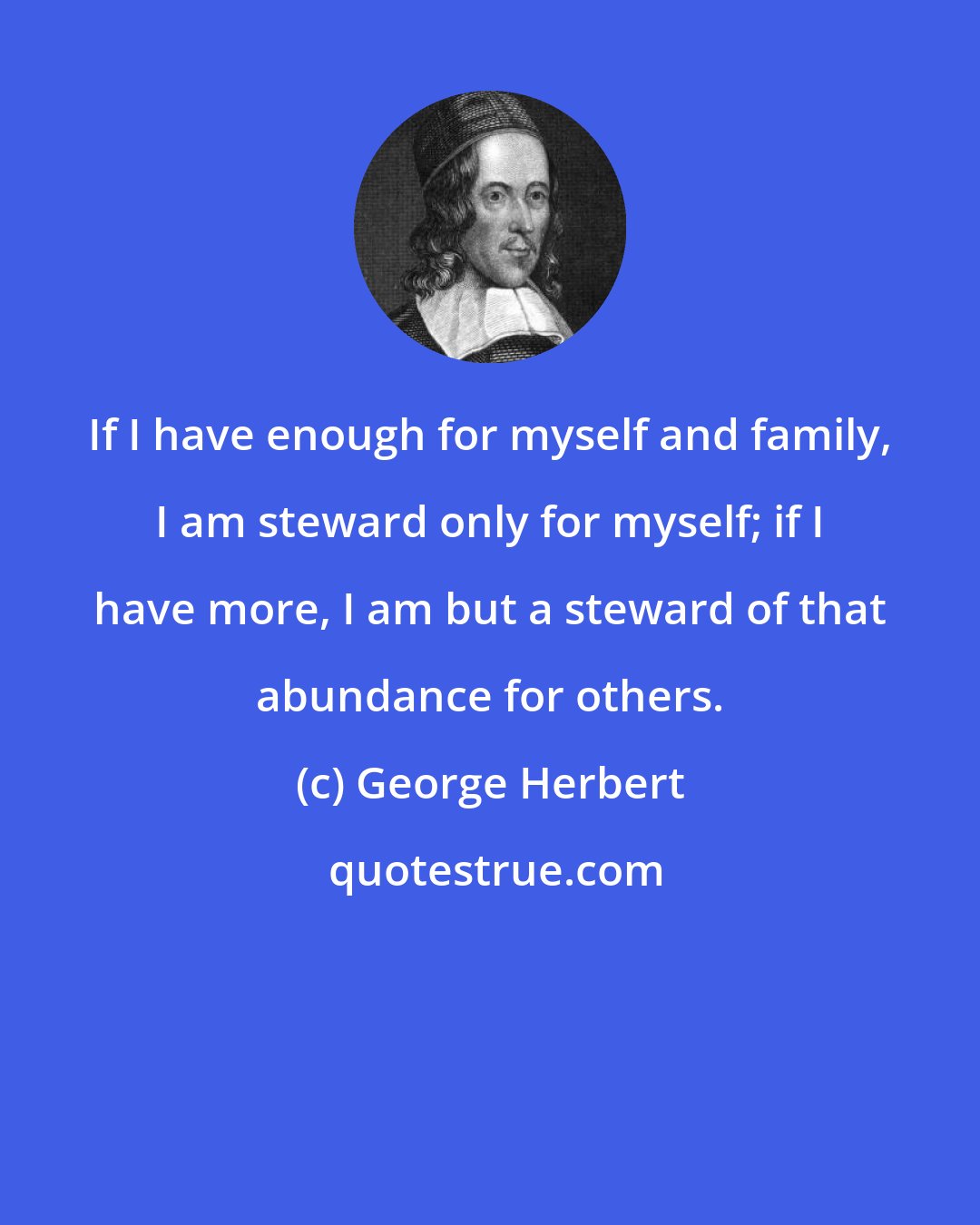 George Herbert: If I have enough for myself and family, I am steward only for myself; if I have more, I am but a steward of that abundance for others.