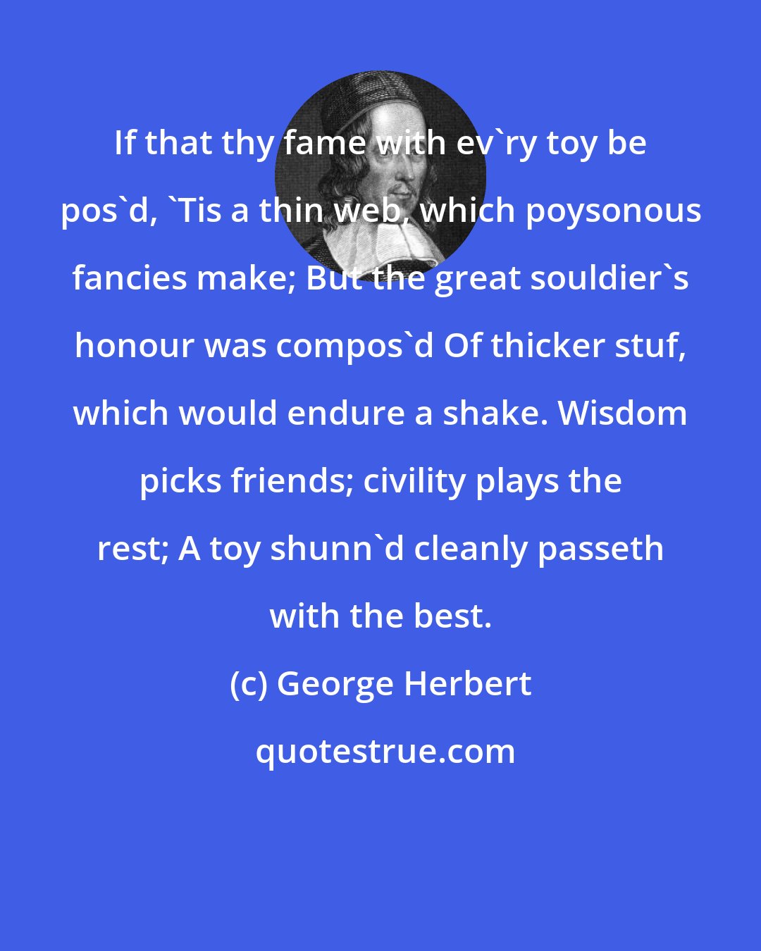 George Herbert: If that thy fame with ev'ry toy be pos'd, 'Tis a thin web, which poysonous fancies make; But the great souldier's honour was compos'd Of thicker stuf, which would endure a shake. Wisdom picks friends; civility plays the rest; A toy shunn'd cleanly passeth with the best.