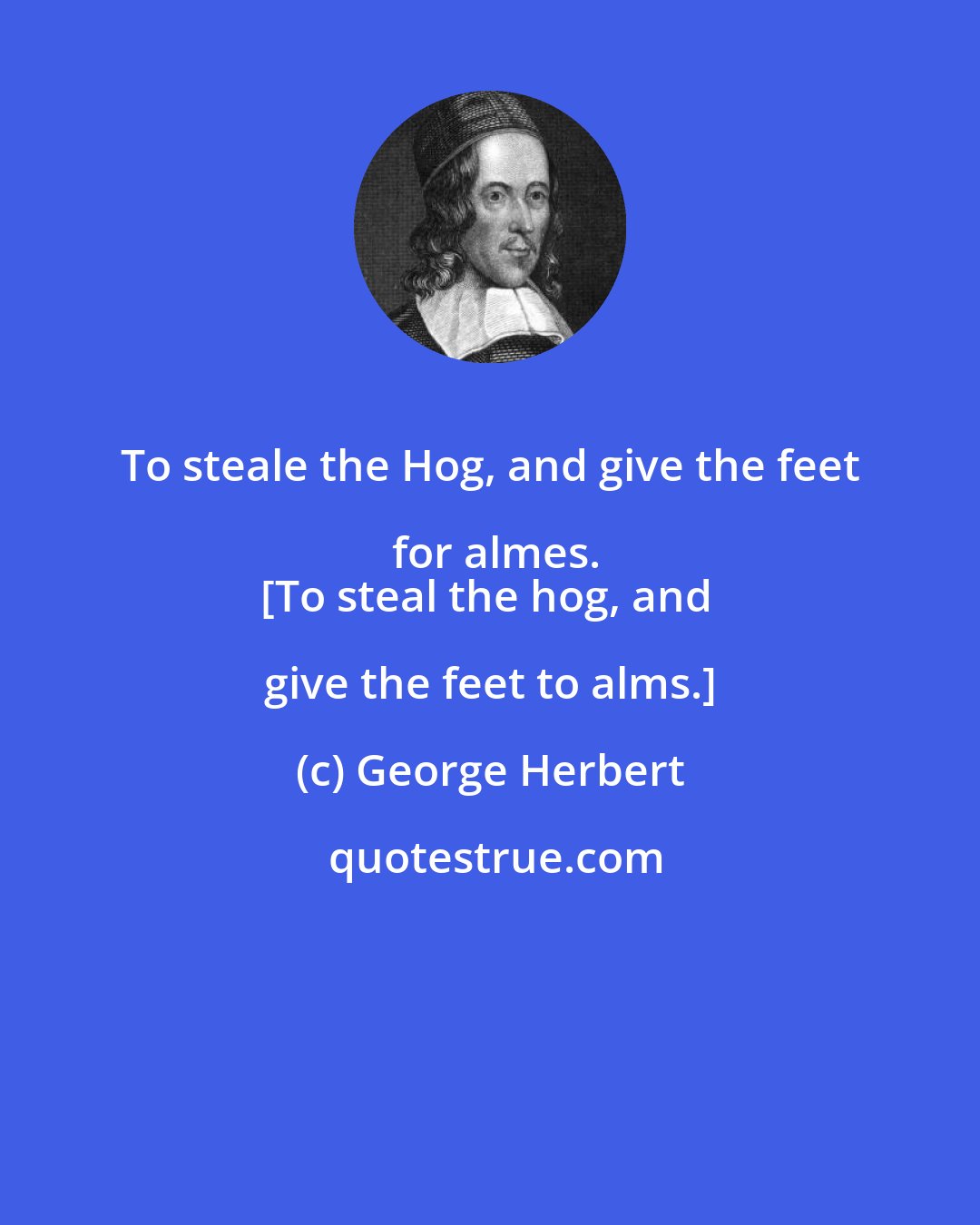 George Herbert: To steale the Hog, and give the feet for almes.
[To steal the hog, and give the feet to alms.]