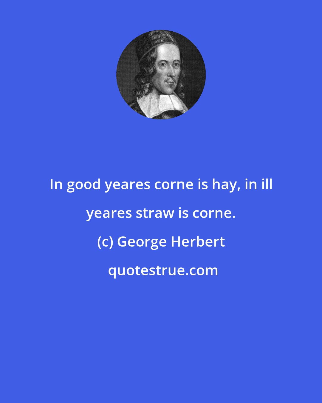 George Herbert: In good yeares corne is hay, in ill yeares straw is corne.