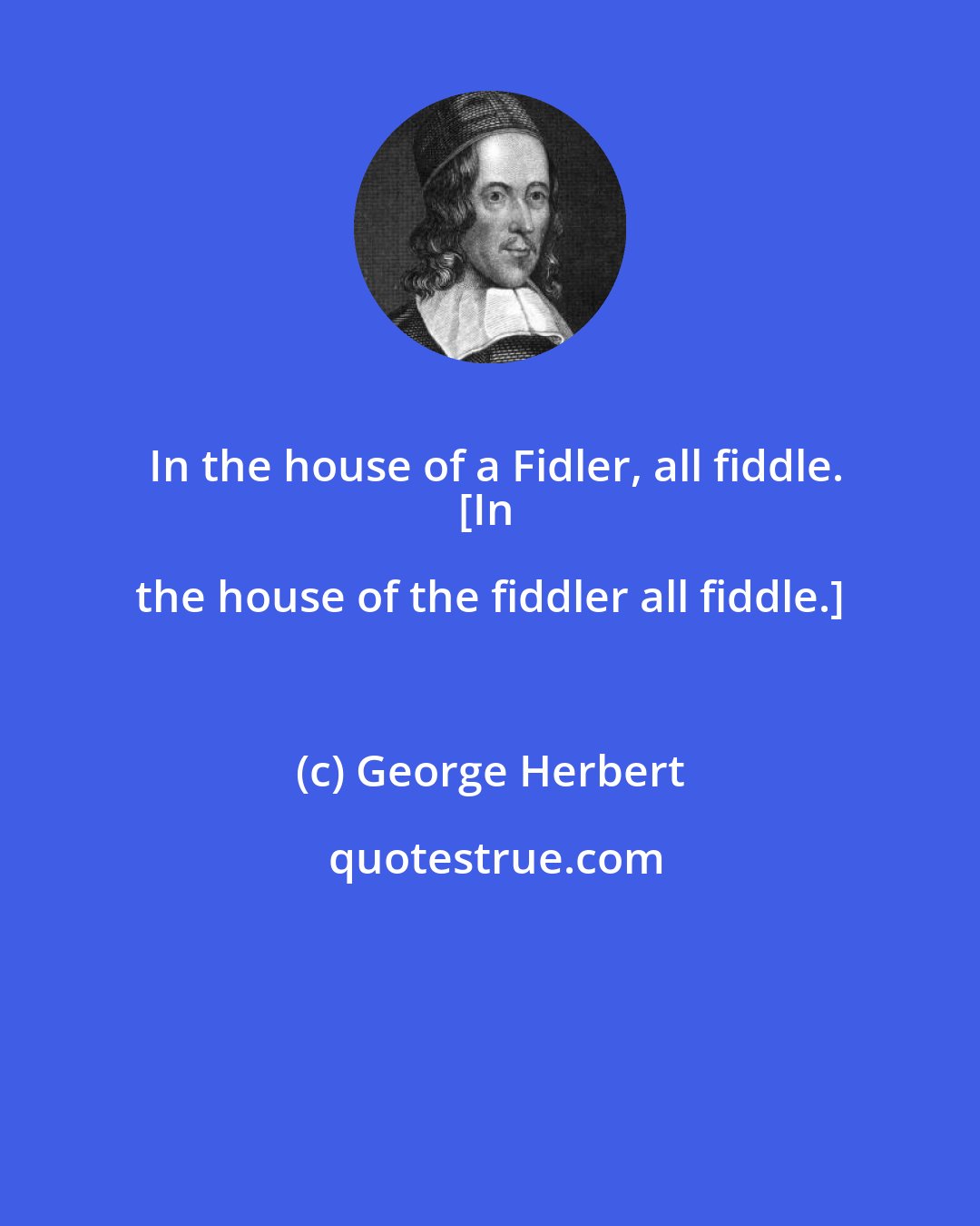 George Herbert: In the house of a Fidler, all fiddle.
[In the house of the fiddler all fiddle.]