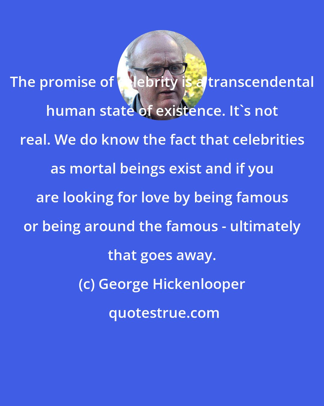 George Hickenlooper: The promise of celebrity is a transcendental human state of existence. It's not real. We do know the fact that celebrities as mortal beings exist and if you are looking for love by being famous or being around the famous - ultimately that goes away.