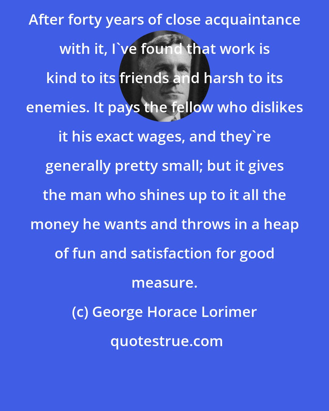 George Horace Lorimer: After forty years of close acquaintance with it, I've found that work is kind to its friends and harsh to its enemies. It pays the fellow who dislikes it his exact wages, and they're generally pretty small; but it gives the man who shines up to it all the money he wants and throws in a heap of fun and satisfaction for good measure.