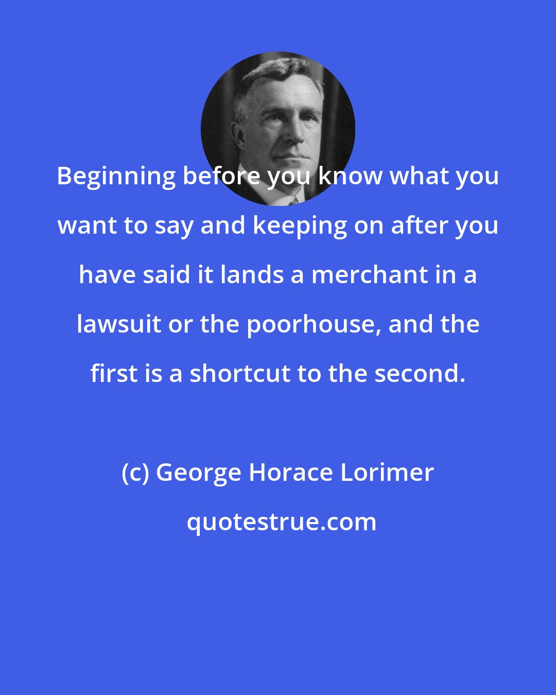 George Horace Lorimer: Beginning before you know what you want to say and keeping on after you have said it lands a merchant in a lawsuit or the poorhouse, and the first is a shortcut to the second.