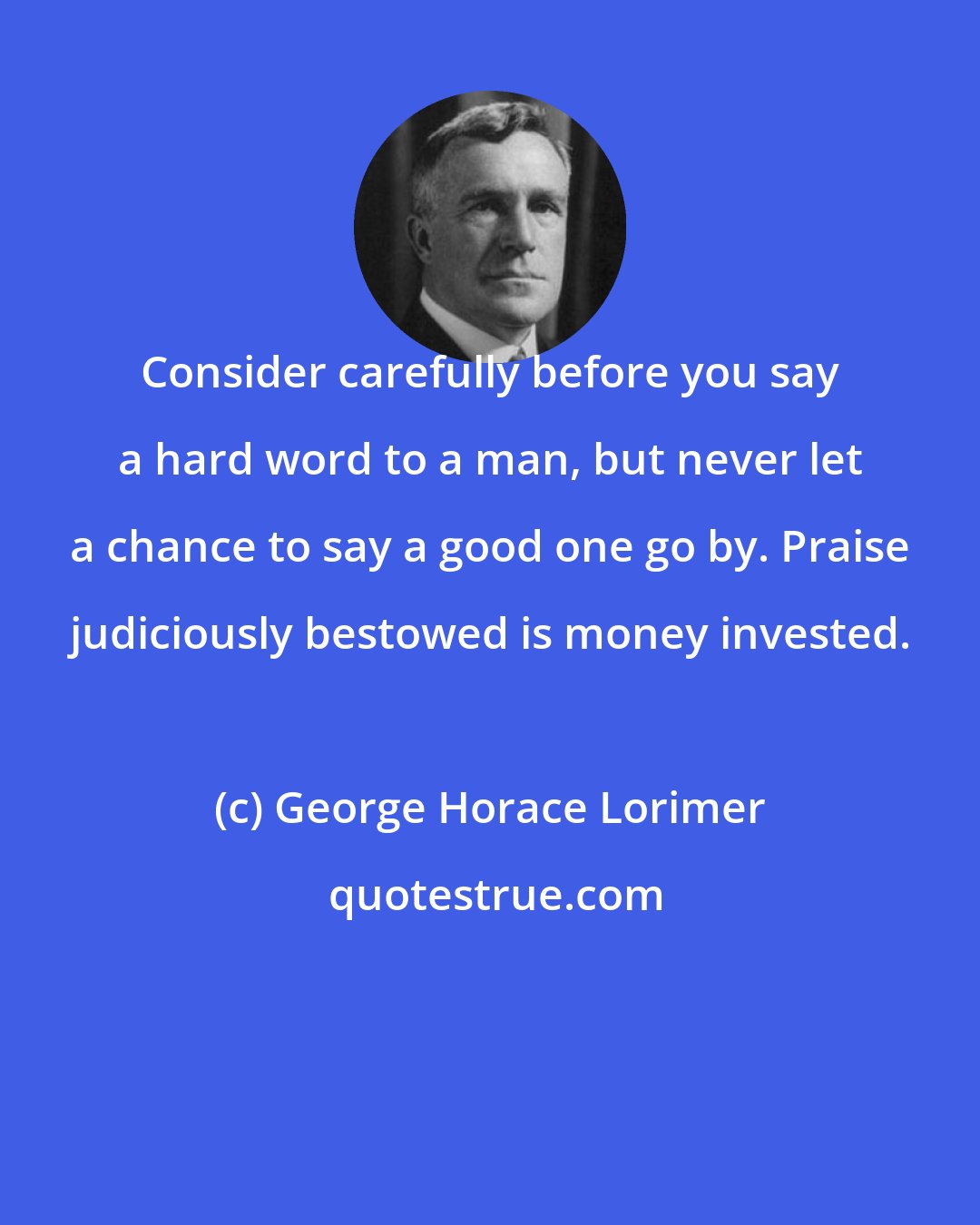 George Horace Lorimer: Consider carefully before you say a hard word to a man, but never let a chance to say a good one go by. Praise judiciously bestowed is money invested.