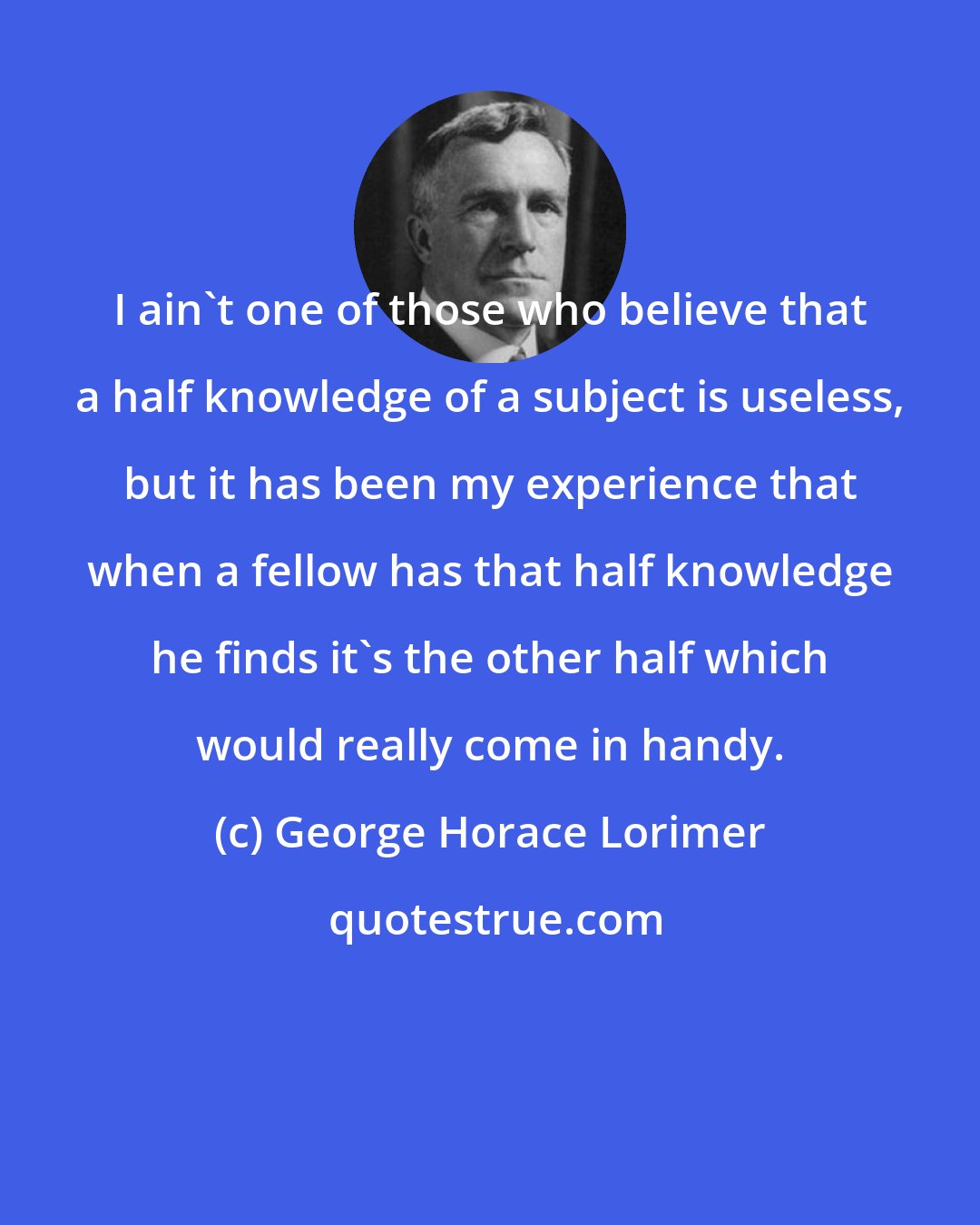 George Horace Lorimer: I ain't one of those who believe that a half knowledge of a subject is useless, but it has been my experience that when a fellow has that half knowledge he finds it's the other half which would really come in handy.