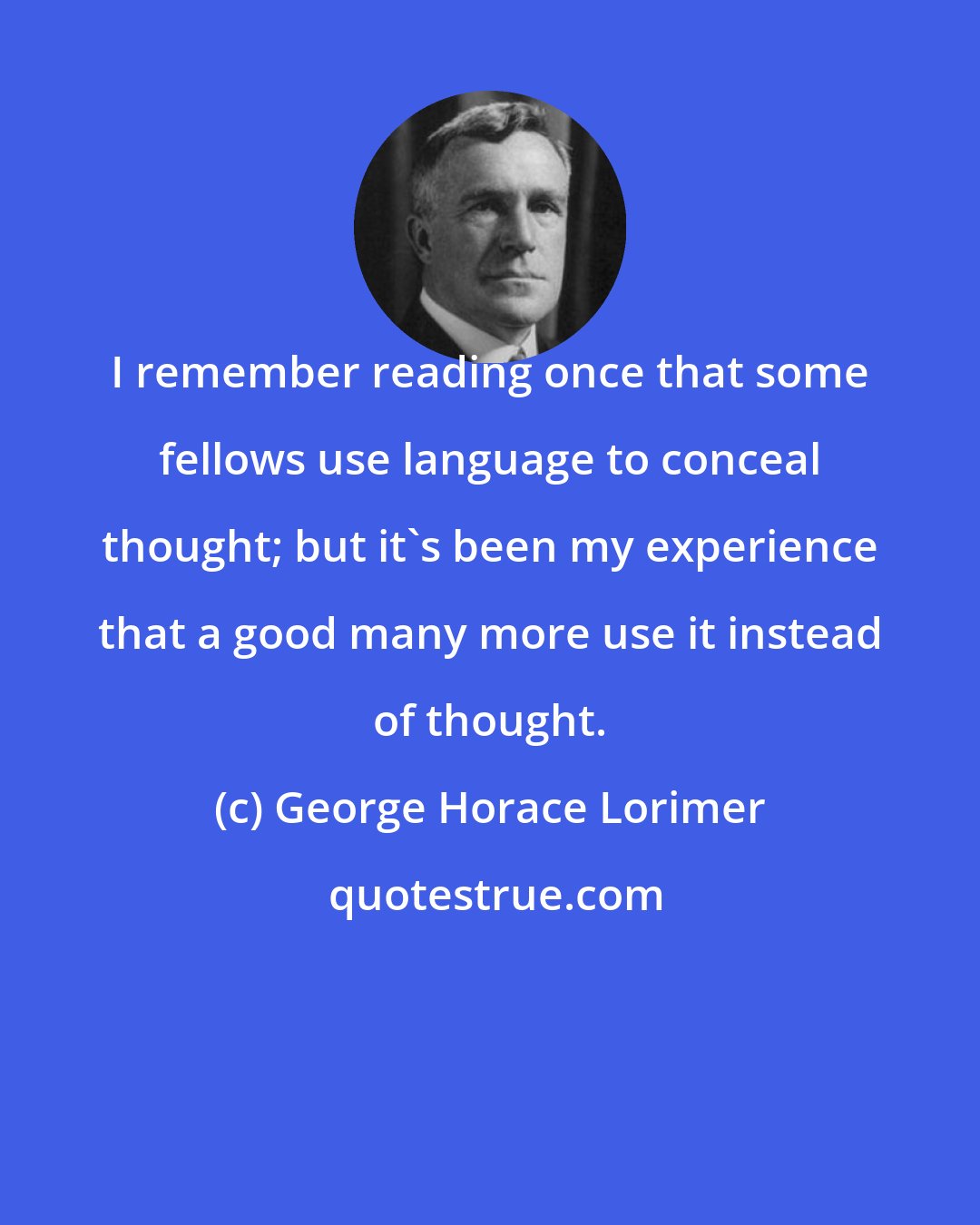 George Horace Lorimer: I remember reading once that some fellows use language to conceal thought; but it's been my experience that a good many more use it instead of thought.