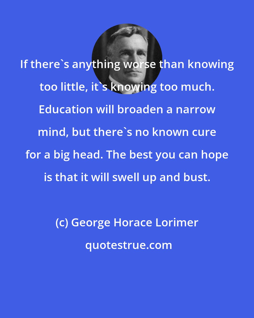 George Horace Lorimer: If there's anything worse than knowing too little, it's knowing too much. Education will broaden a narrow mind, but there's no known cure for a big head. The best you can hope is that it will swell up and bust.