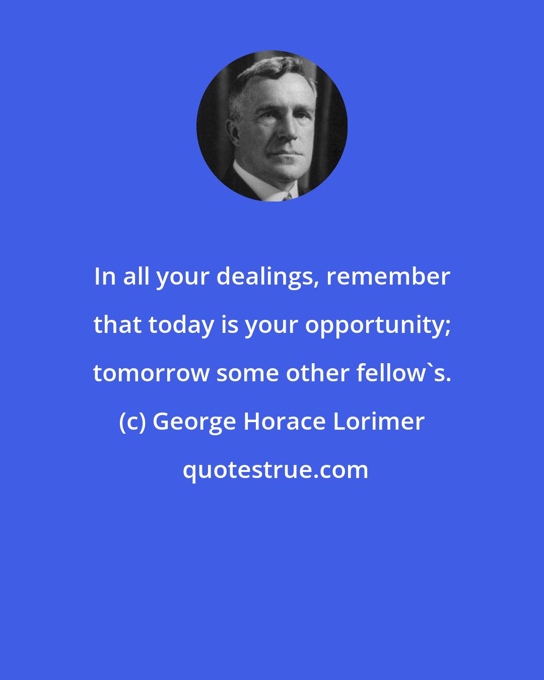 George Horace Lorimer: In all your dealings, remember that today is your opportunity; tomorrow some other fellow's.