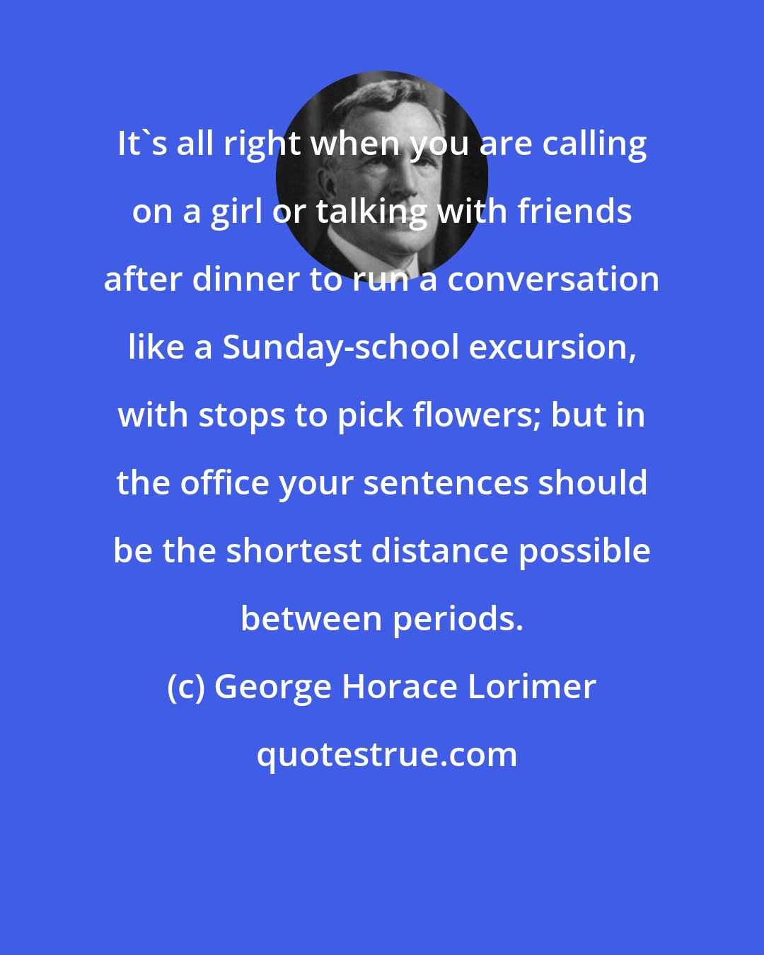 George Horace Lorimer: It's all right when you are calling on a girl or talking with friends after dinner to run a conversation like a Sunday-school excursion, with stops to pick flowers; but in the office your sentences should be the shortest distance possible between periods.