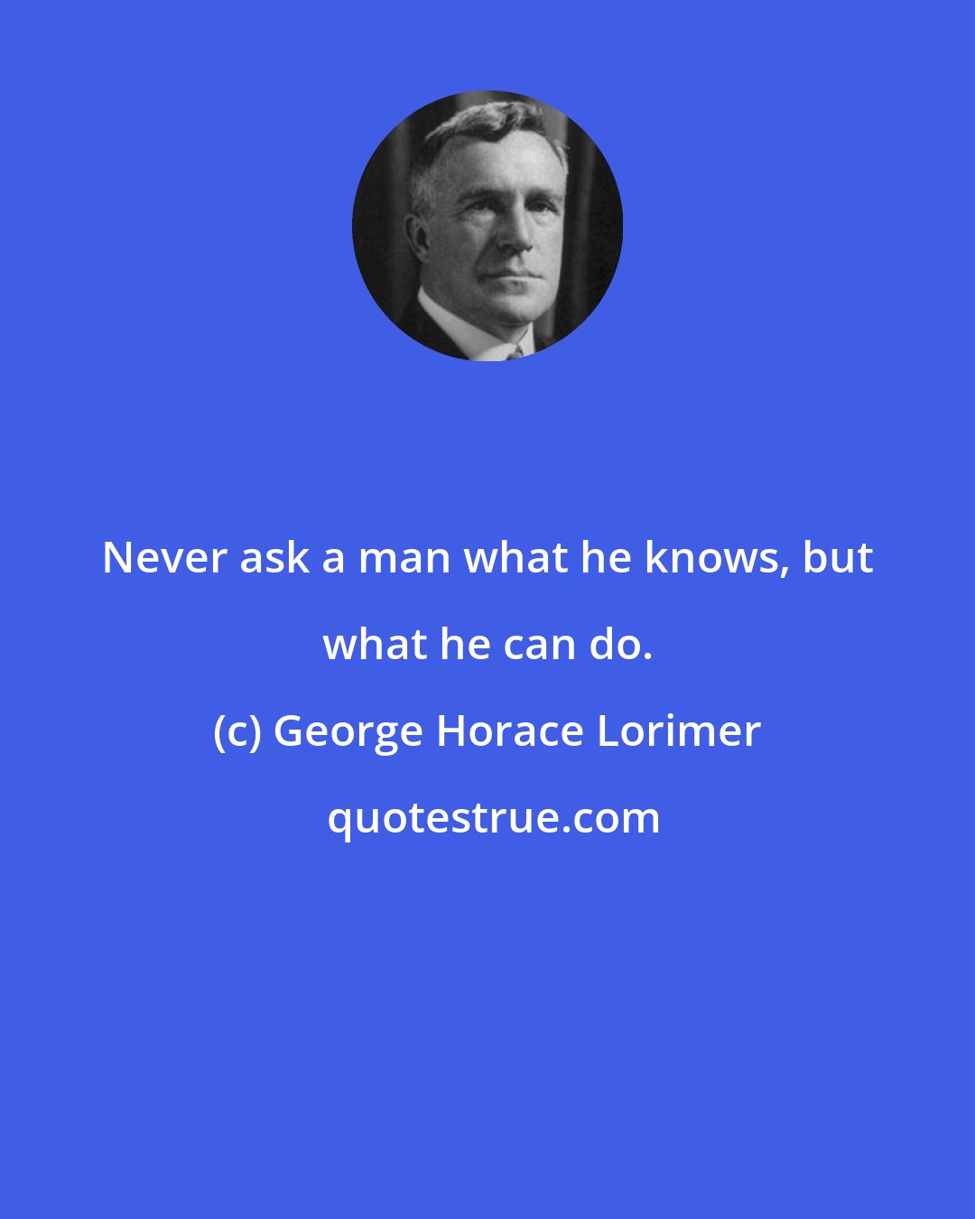George Horace Lorimer: Never ask a man what he knows, but what he can do.