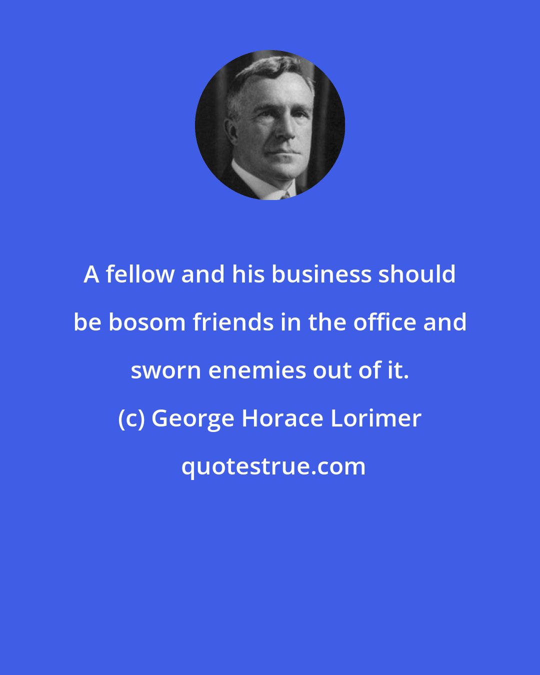 George Horace Lorimer: A fellow and his business should be bosom friends in the office and sworn enemies out of it.