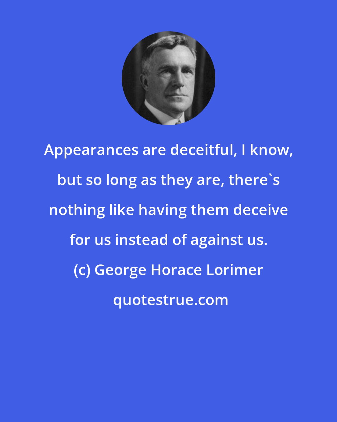 George Horace Lorimer: Appearances are deceitful, I know, but so long as they are, there's nothing like having them deceive for us instead of against us.