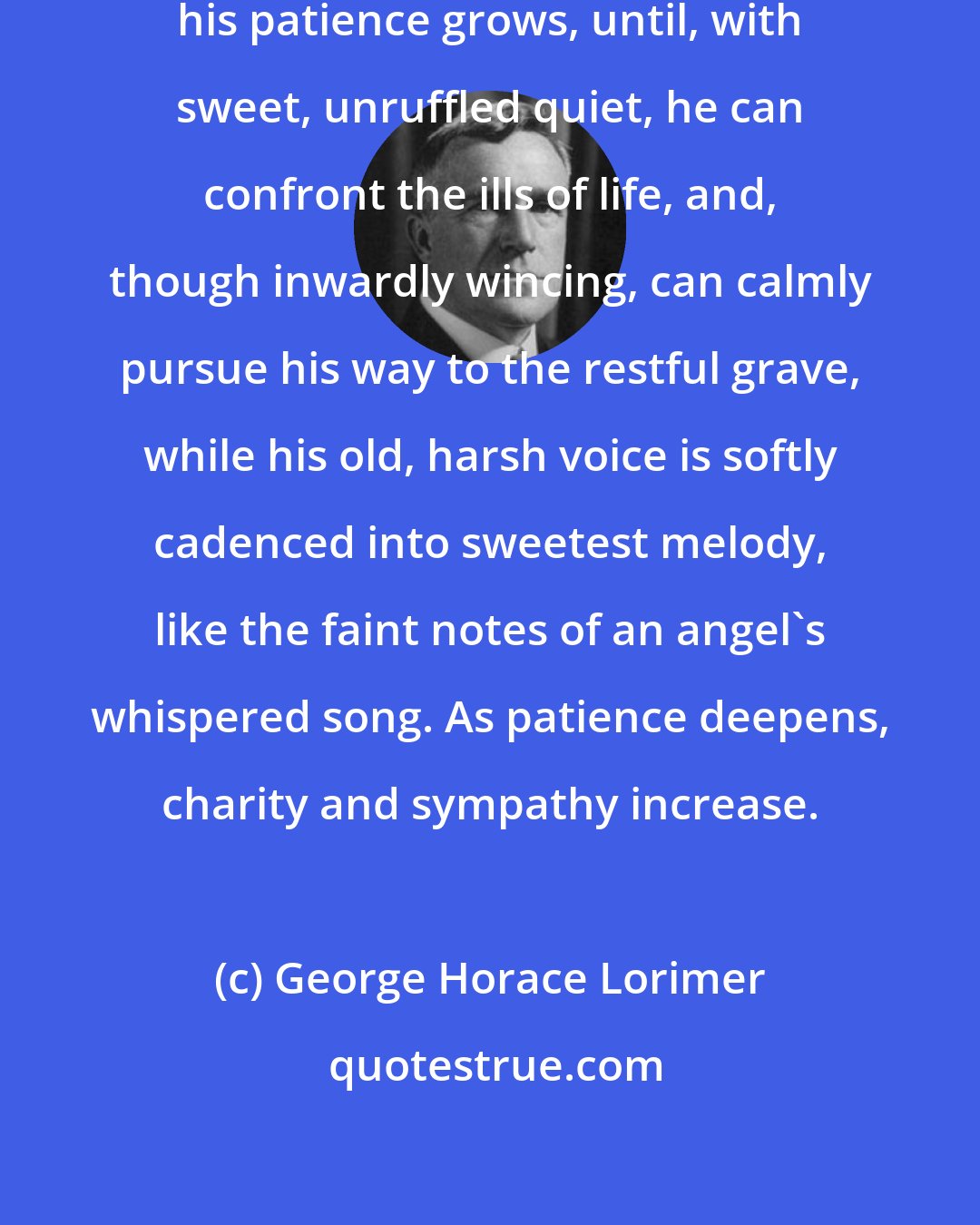 George Horace Lorimer: As the Christian's sorrows multiply, his patience grows, until, with sweet, unruffled quiet, he can confront the ills of life, and, though inwardly wincing, can calmly pursue his way to the restful grave, while his old, harsh voice is softly cadenced into sweetest melody, like the faint notes of an angel's whispered song. As patience deepens, charity and sympathy increase.