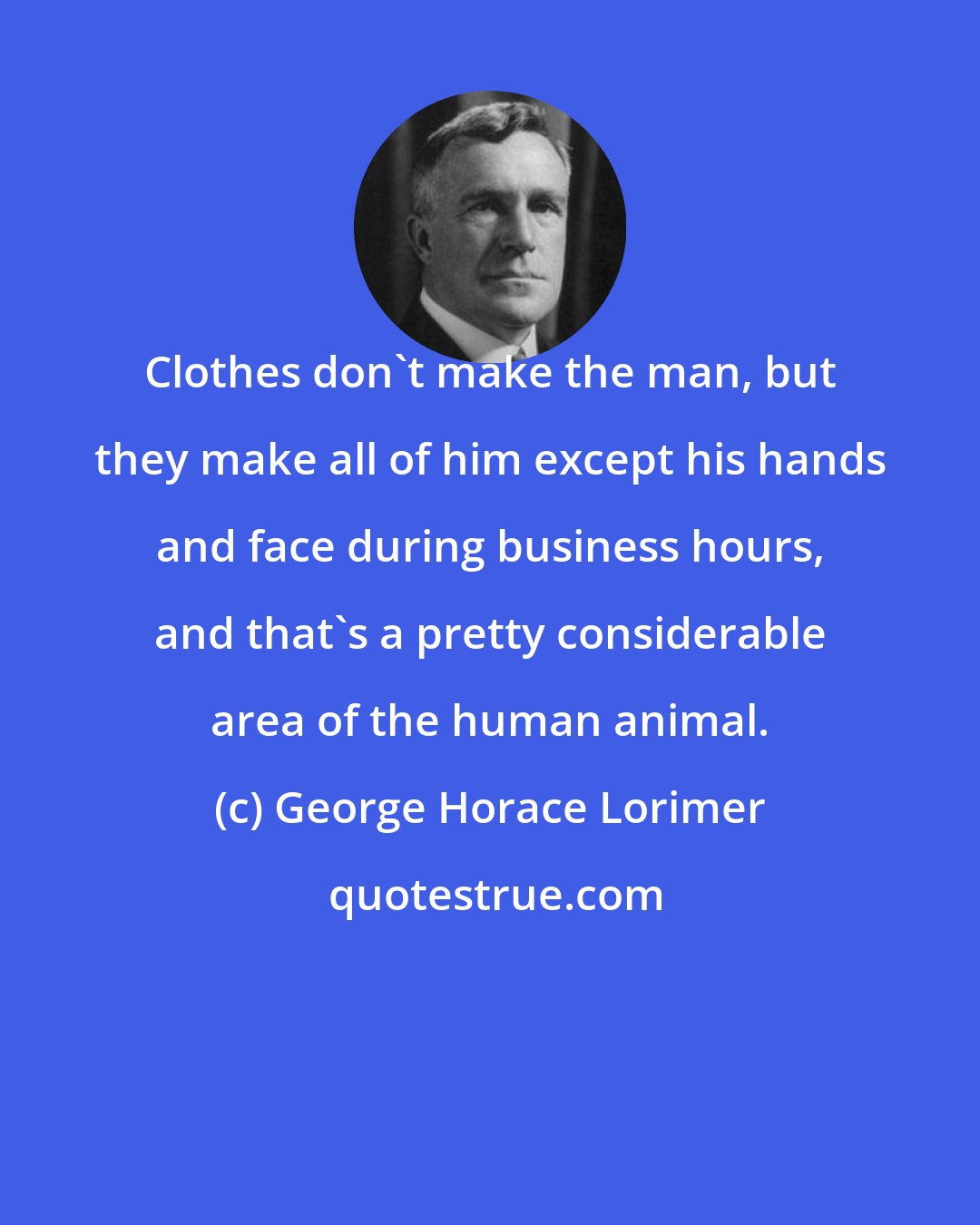 George Horace Lorimer: Clothes don't make the man, but they make all of him except his hands and face during business hours, and that's a pretty considerable area of the human animal.