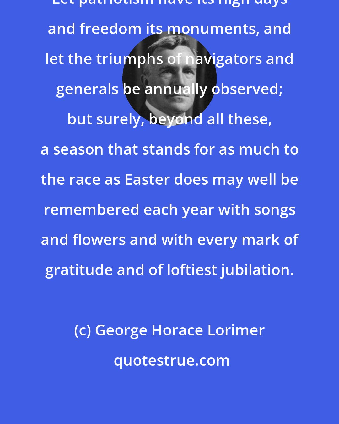 George Horace Lorimer: Let patriotism have its high days and freedom its monuments, and let the triumphs of navigators and generals be annually observed; but surely, beyond all these, a season that stands for as much to the race as Easter does may well be remembered each year with songs and flowers and with every mark of gratitude and of loftiest jubilation.