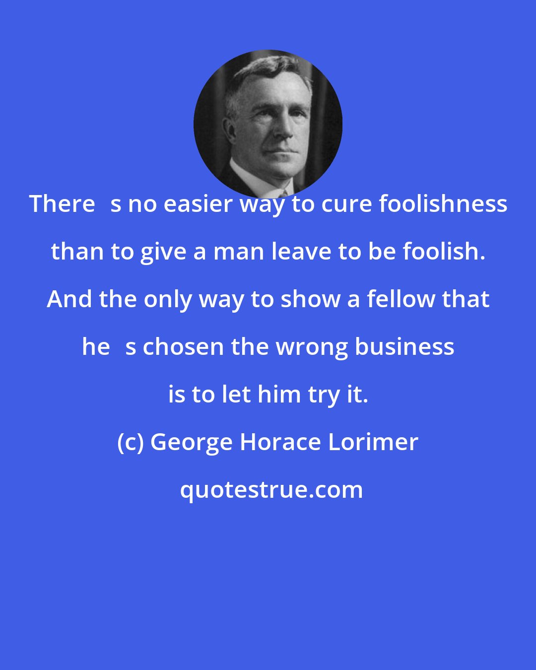 George Horace Lorimer: Theres no easier way to cure foolishness than to give a man leave to be foolish. And the only way to show a fellow that hes chosen the wrong business is to let him try it.