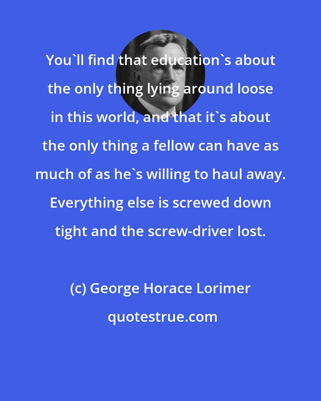 George Horace Lorimer: You'll find that education's about the only thing lying around loose in this world, and that it's about the only thing a fellow can have as much of as he's willing to haul away. Everything else is screwed down tight and the screw-driver lost.