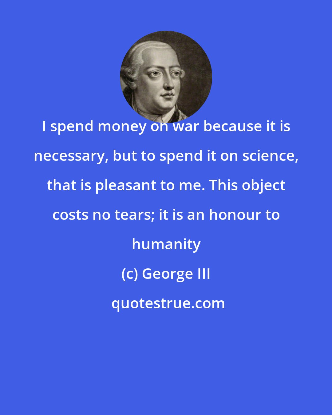 George III: I spend money on war because it is necessary, but to spend it on science, that is pleasant to me. This object costs no tears; it is an honour to humanity