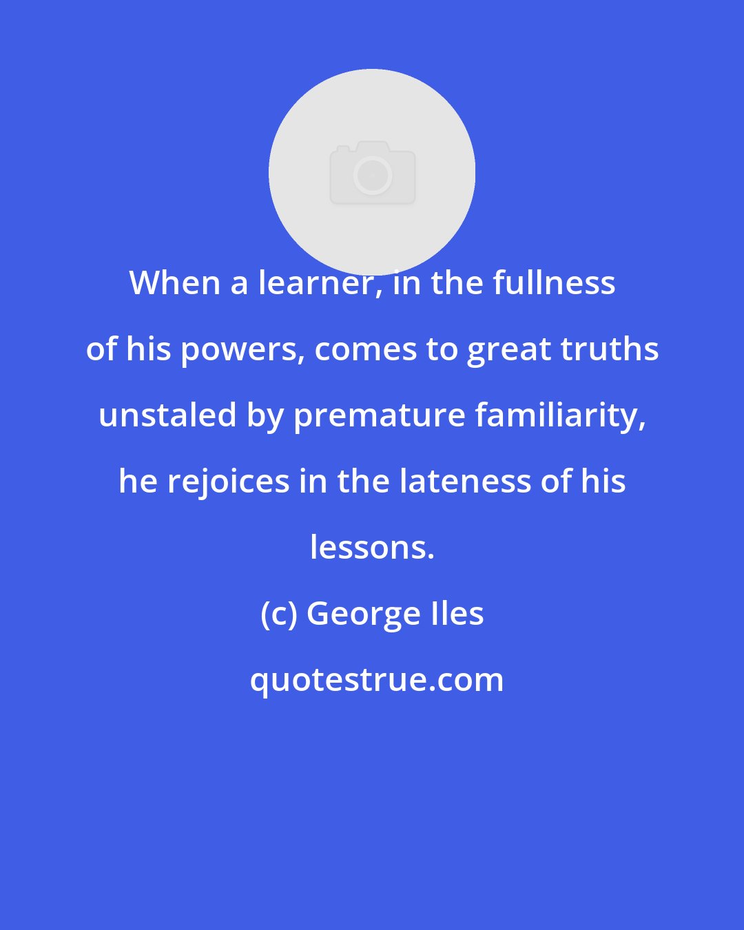 George Iles: When a learner, in the fullness of his powers, comes to great truths unstaled by premature familiarity, he rejoices in the lateness of his lessons.