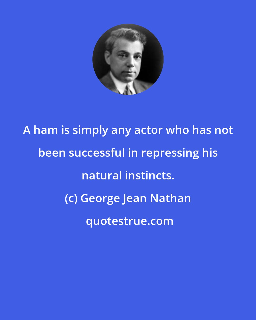 George Jean Nathan: A ham is simply any actor who has not been successful in repressing his natural instincts.