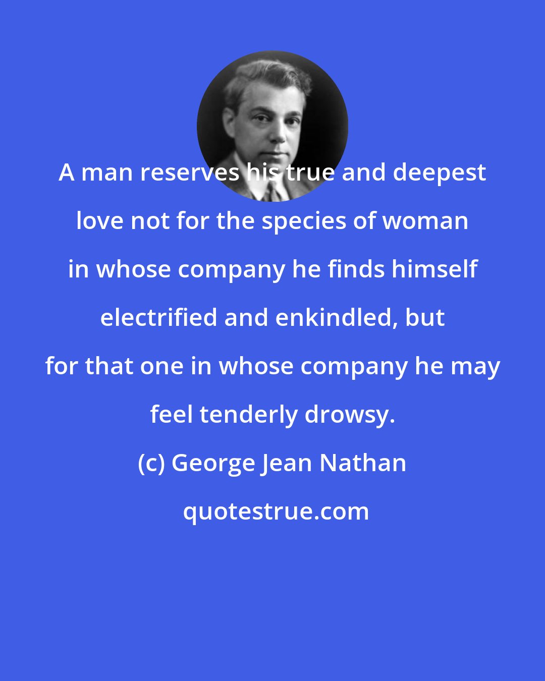 George Jean Nathan: A man reserves his true and deepest love not for the species of woman in whose company he finds himself electrified and enkindled, but for that one in whose company he may feel tenderly drowsy.