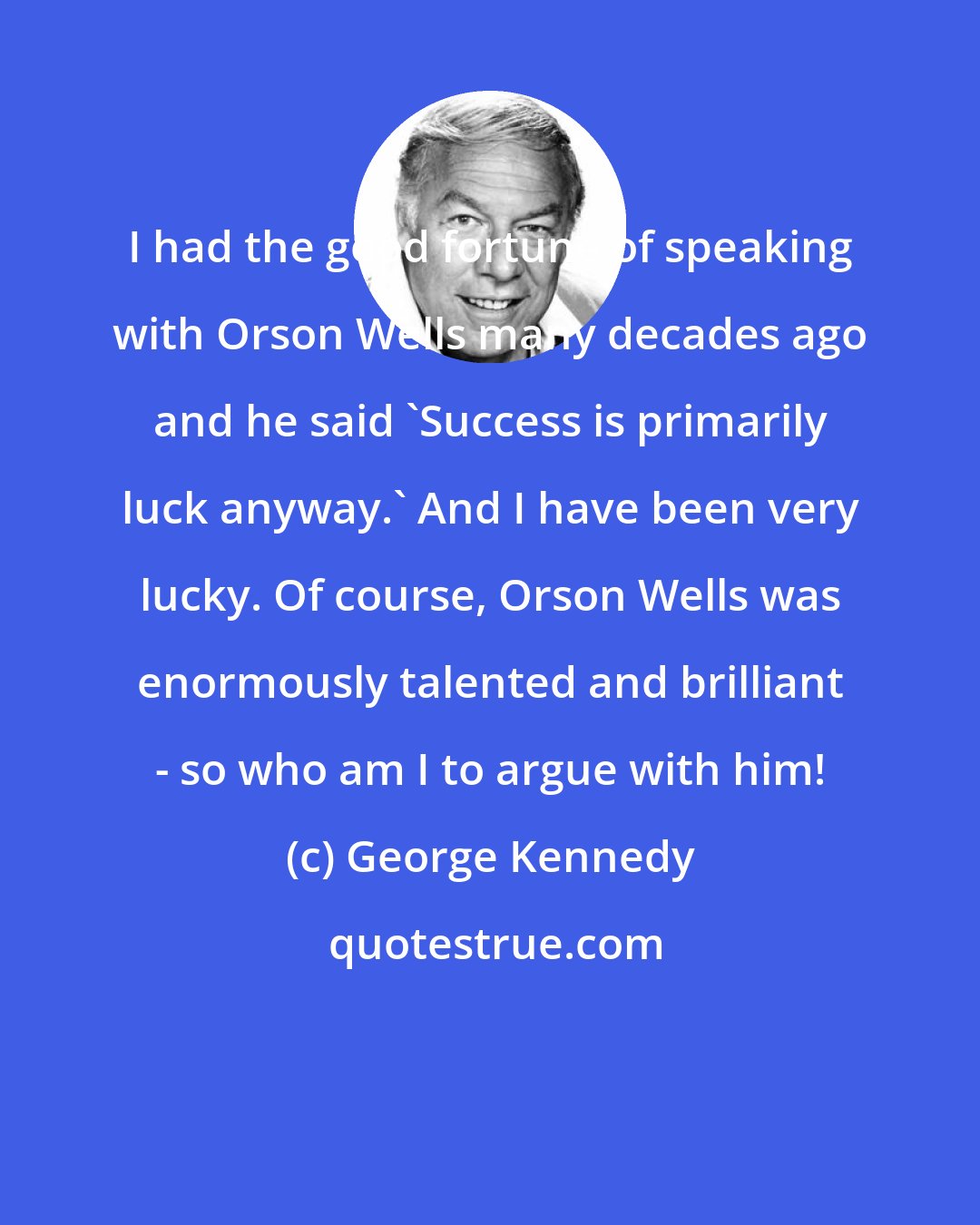 George Kennedy: I had the good fortune of speaking with Orson Wells many decades ago and he said 'Success is primarily luck anyway.' And I have been very lucky. Of course, Orson Wells was enormously talented and brilliant - so who am I to argue with him!