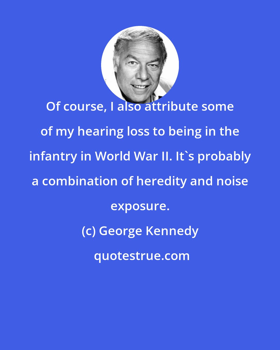 George Kennedy: Of course, I also attribute some of my hearing loss to being in the infantry in World War II. It's probably a combination of heredity and noise exposure.