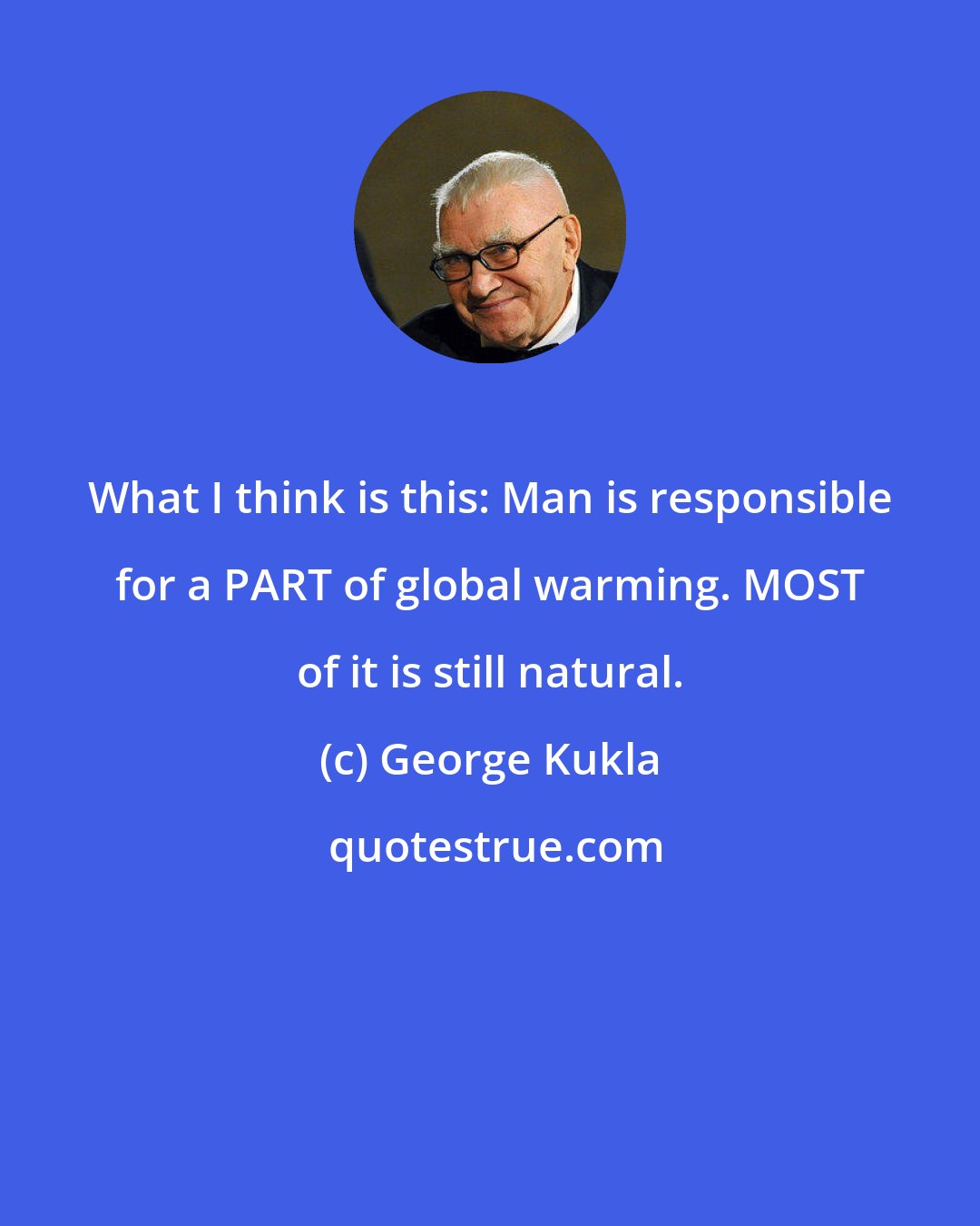 George Kukla: What I think is this: Man is responsible for a PART of global warming. MOST of it is still natural.
