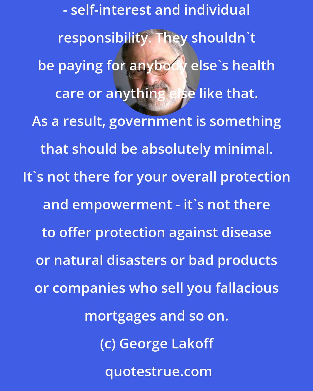 George Lakoff: Conservatives say human beings are people who are primarily concerned with self-interest, and that's what they should be concerned with - self-interest and individual responsibility. They shouldn't be paying for anybody else's health care or anything else like that. As a result, government is something that should be absolutely minimal. It's not there for your overall protection and empowerment - it's not there to offer protection against disease or natural disasters or bad products or companies who sell you fallacious mortgages and so on.