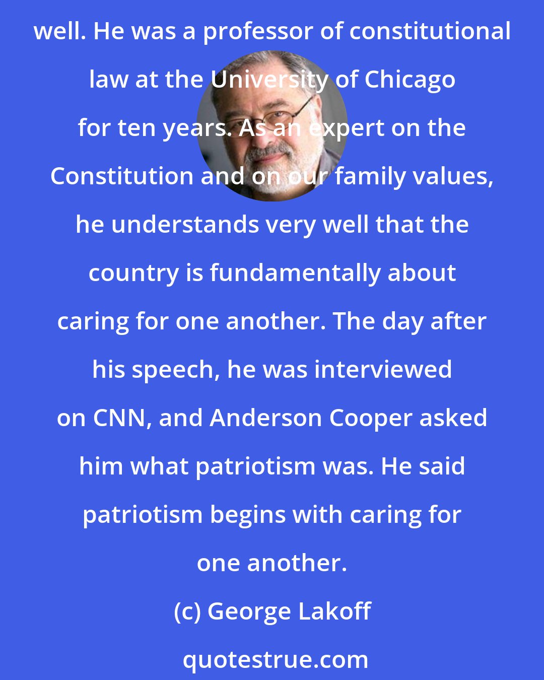 George Lakoff: Empathy - that is, caring about people and acting responsibly on that care, not just for yourself, but for others - this is something that Barack Obama understands very well. He was a professor of constitutional law at the University of Chicago for ten years. As an expert on the Constitution and on our family values, he understands very well that the country is fundamentally about caring for one another. The day after his speech, he was interviewed on CNN, and Anderson Cooper asked him what patriotism was. He said patriotism begins with caring for one another.