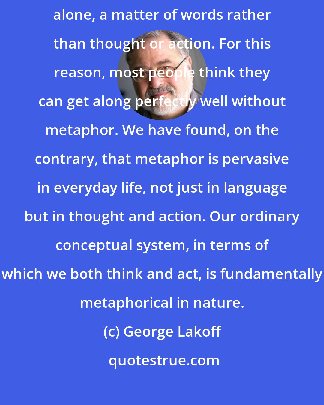George Lakoff: Moreover, metaphor is typically viewed as characteristic of language alone, a matter of words rather than thought or action. For this reason, most people think they can get along perfectly well without metaphor. We have found, on the contrary, that metaphor is pervasive in everyday life, not just in language but in thought and action. Our ordinary conceptual system, in terms of which we both think and act, is fundamentally metaphorical in nature.