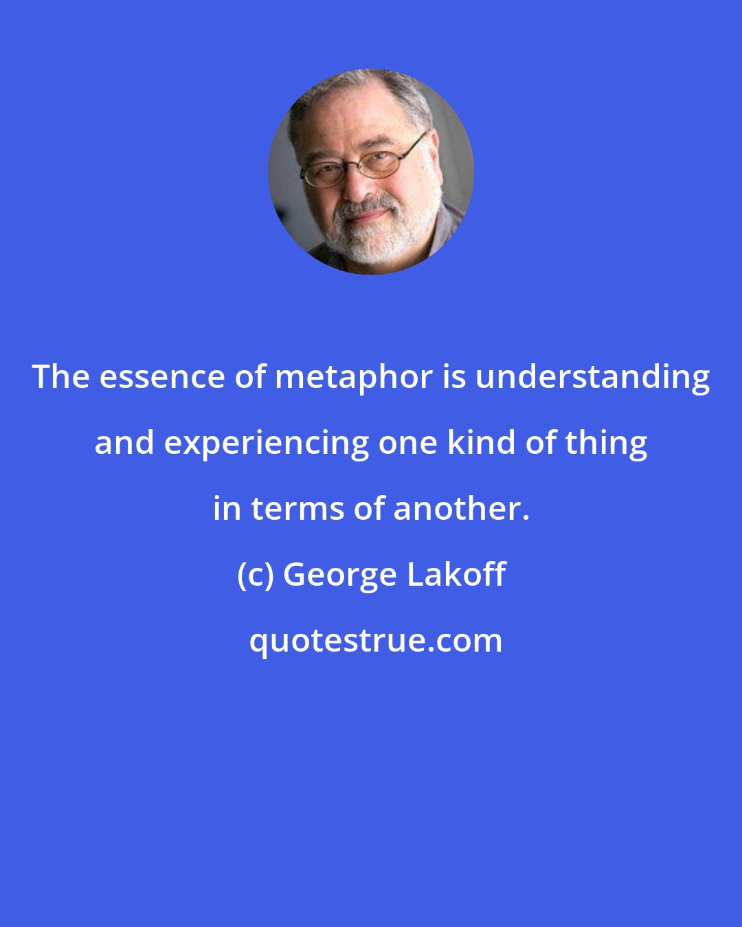 George Lakoff: The essence of metaphor is understanding and experiencing one kind of thing in terms of another.